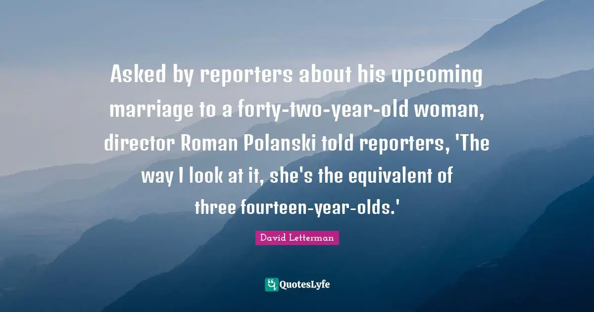 Asked by reporters about his upcoming marriage to a forty-two-year-old woman, director Roman Polanski told reporters, 'The way I look at it, she's the equivalent of three fourteen-year-olds.'