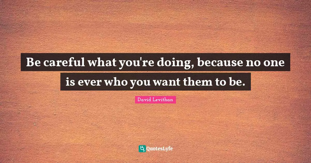Be careful what you're doing, because no one is ever who you want them to be.