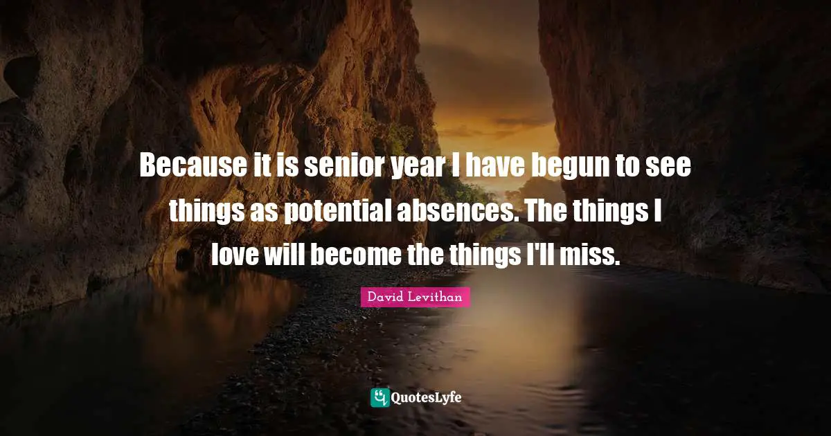 Because it is senior year I have begun to see things as potential absences. The things I love will become the things I'll miss.
