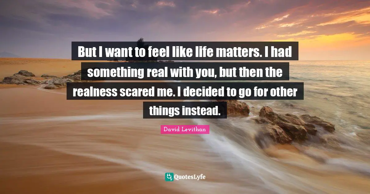 But I want to feel like life matters. I had something real with you, but then the realness scared me. I decided to go for other things instead.