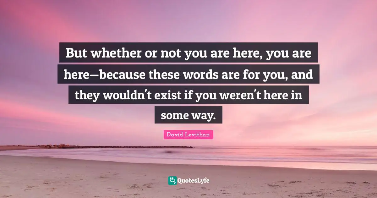 But whether or not you are here, you are here—because these words are for you, and they wouldn't exist if you weren't here in some way.