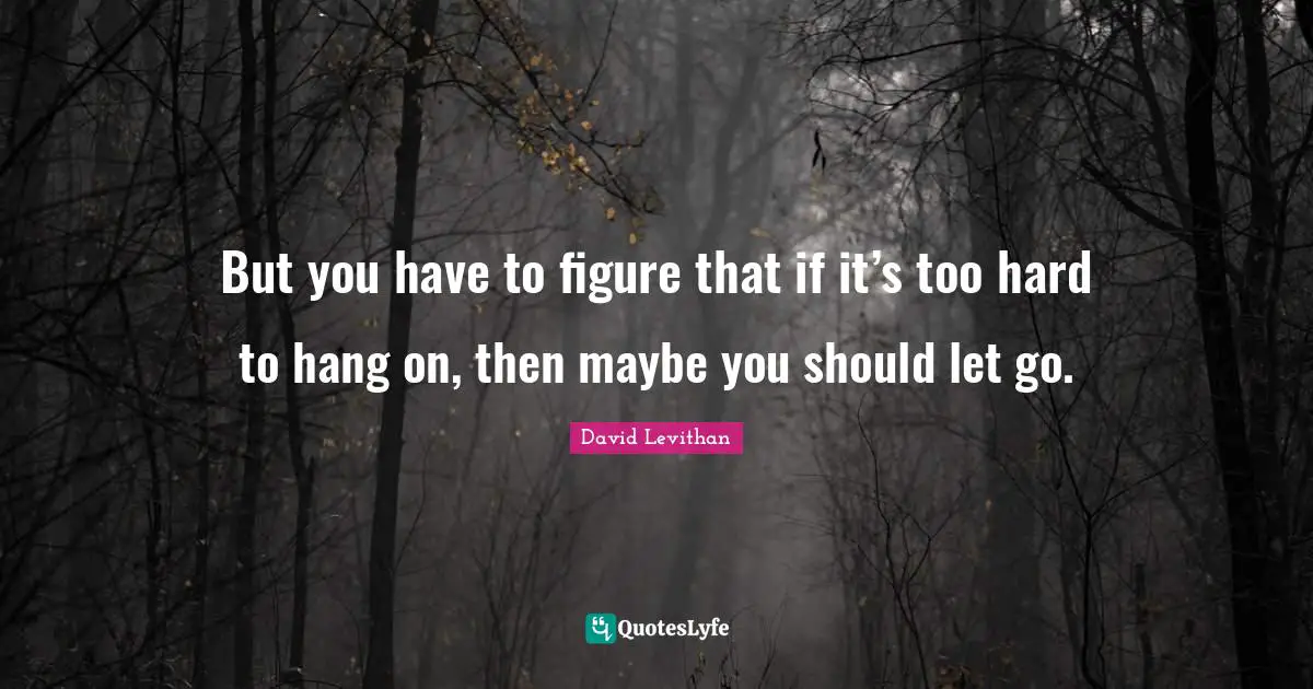 But you have to figure that if it’s too hard to hang on, then maybe you should let go.