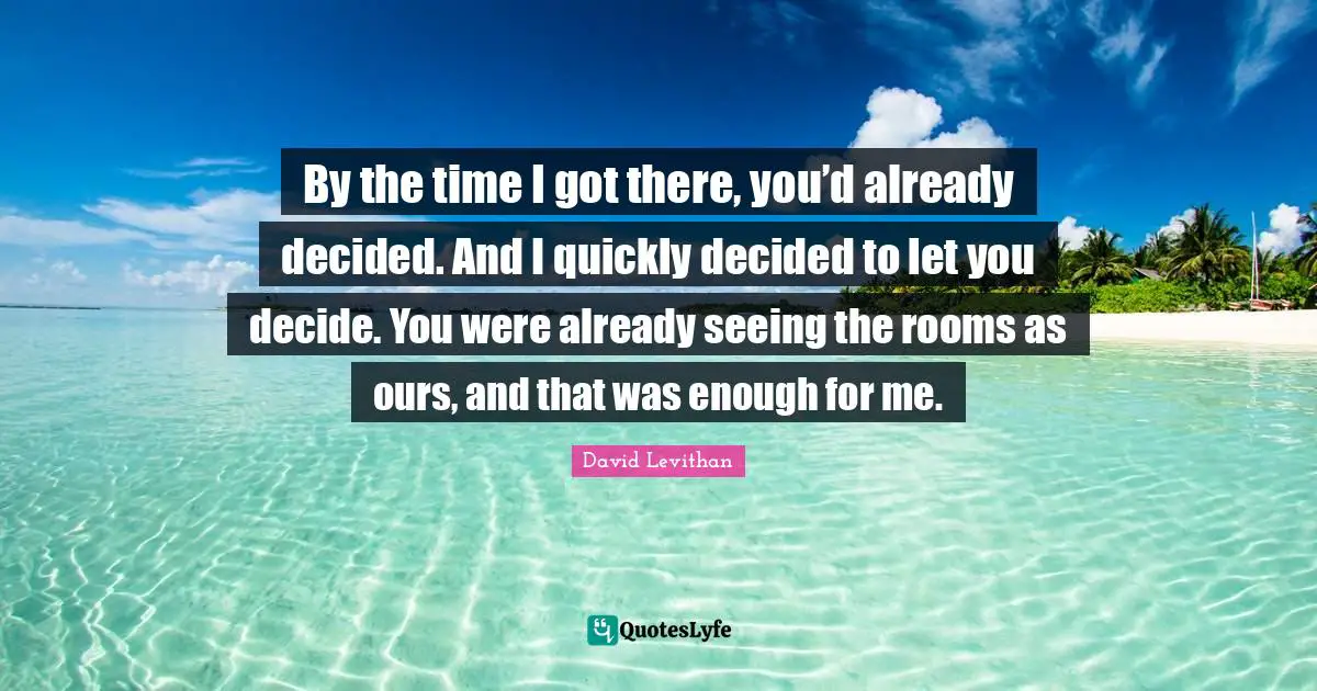 By the time I got there, you’d already decided. And I quickly decided to let you decide. You were already seeing the rooms as ours, and that was enough for me.