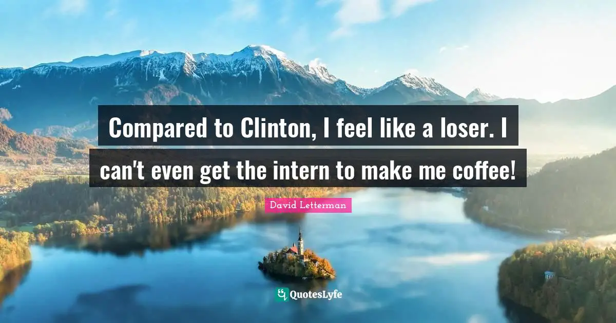 Compared to Clinton, I feel like a loser. I can't even get the intern to make me coffee!