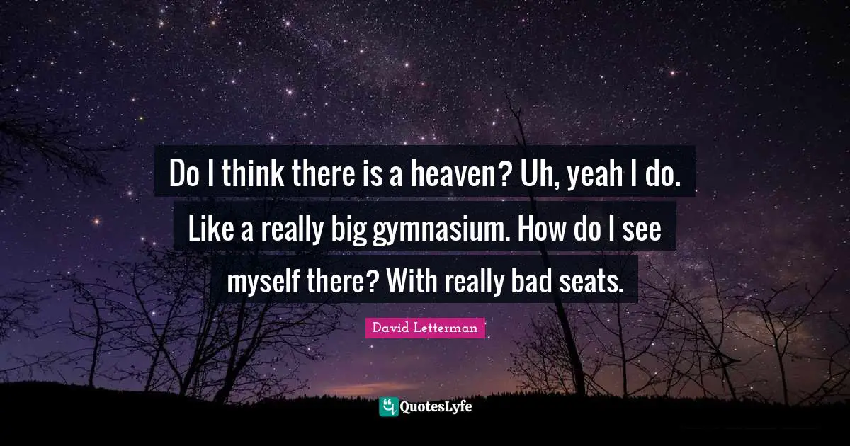 Do I think there is a heaven? Uh, yeah I do. Like a really big gymnasium. How do I see myself there? With really bad seats.