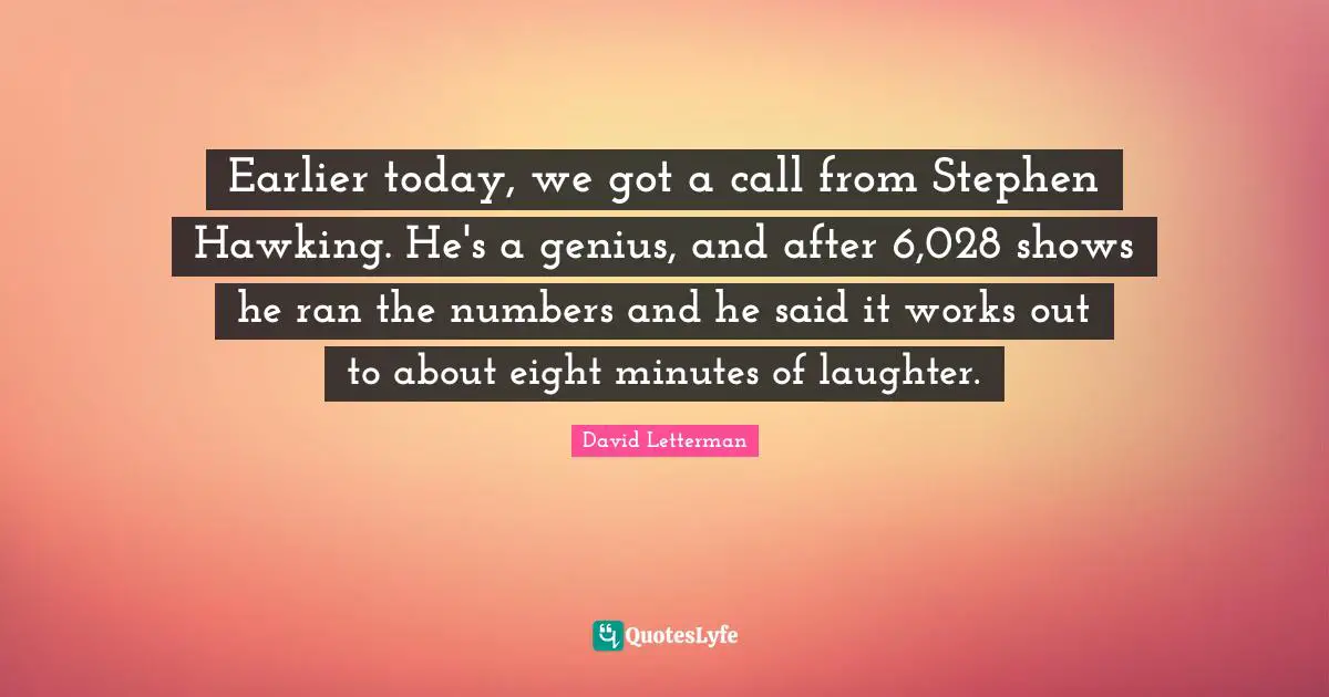 Earlier today, we got a call from Stephen Hawking. He's a genius, and after 6,028 shows he ran the numbers and he said it works out to about eight minutes of laughter.