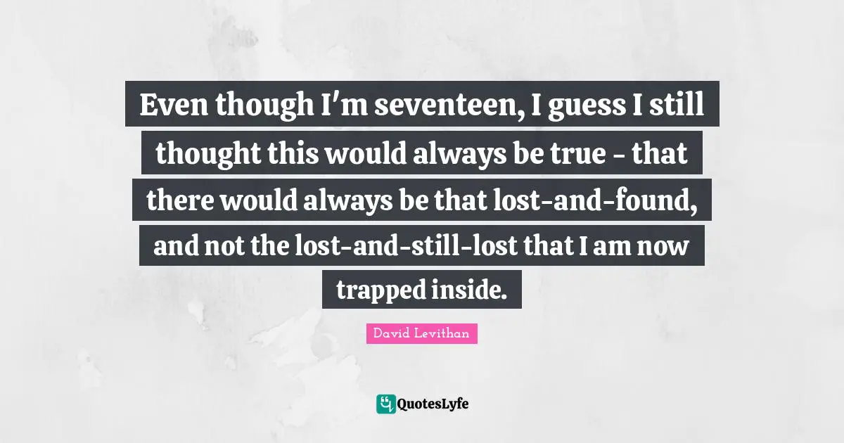 Even though I'm seventeen, I guess I still thought this would always be true - that there would always be that lost-and-found, and not the lost-and-still-lost that I am now trapped inside.