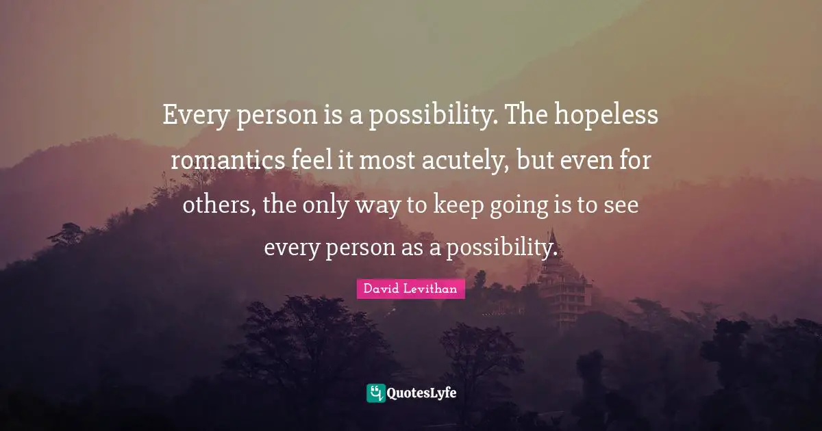 Every person is a possibility. The hopeless romantics feel it most acutely, but even for others, the only way to keep going is to see every person as a possibility.