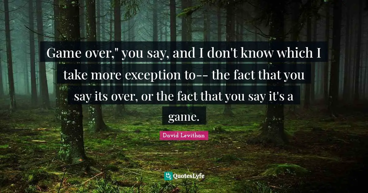 Game over," you say, and I don't know which I take more exception to-- the fact that you say its over, or the fact that you say it's a game.