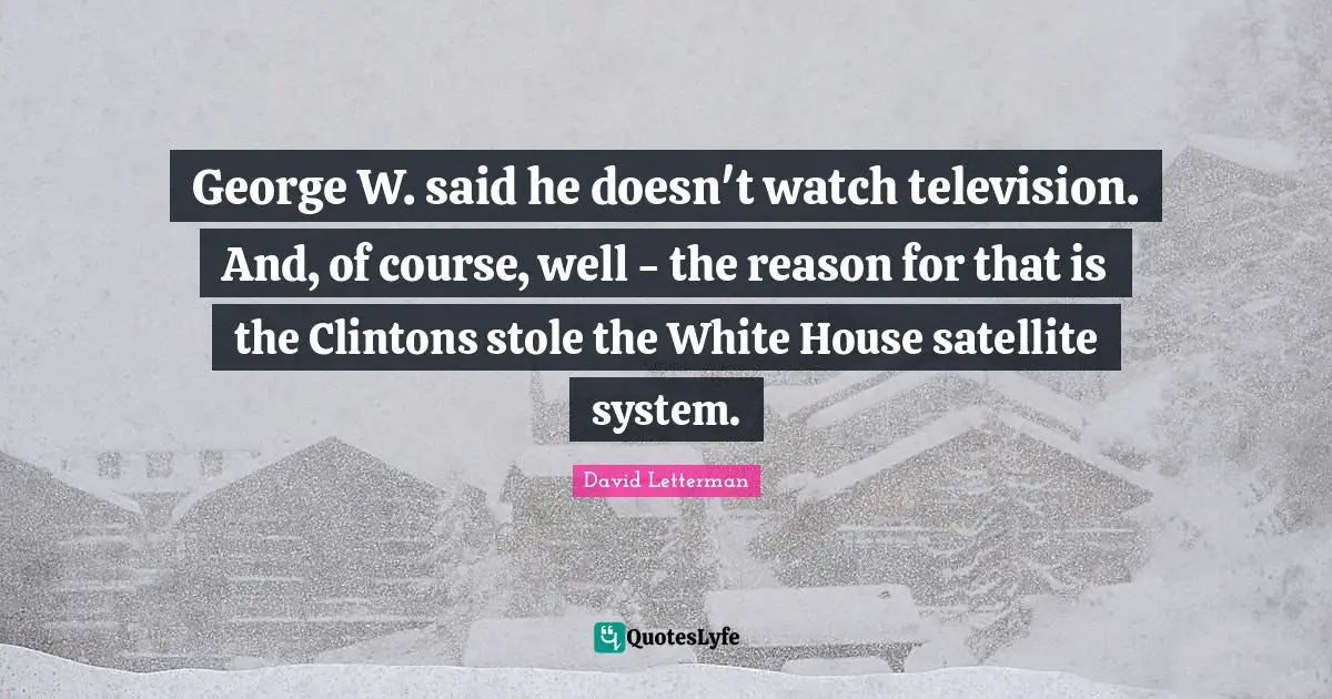 George W. said he doesn't watch television. And, of course, well - the reason for that is the Clintons stole the White House satellite system.
