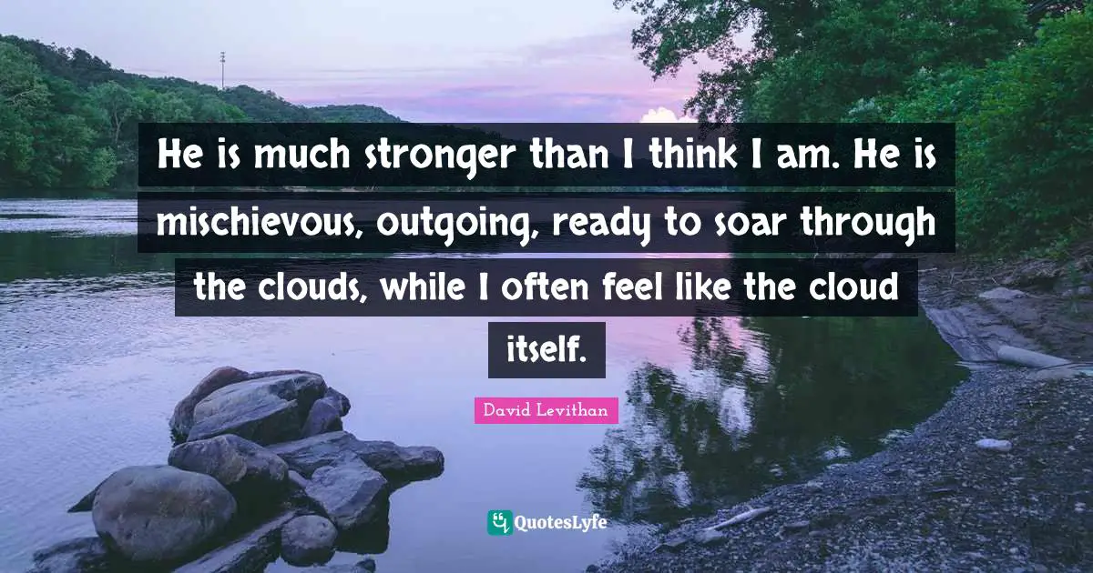 He is much stronger than I think I am. He is mischievous, outgoing, ready to soar through the clouds, while I often feel like the cloud itself.