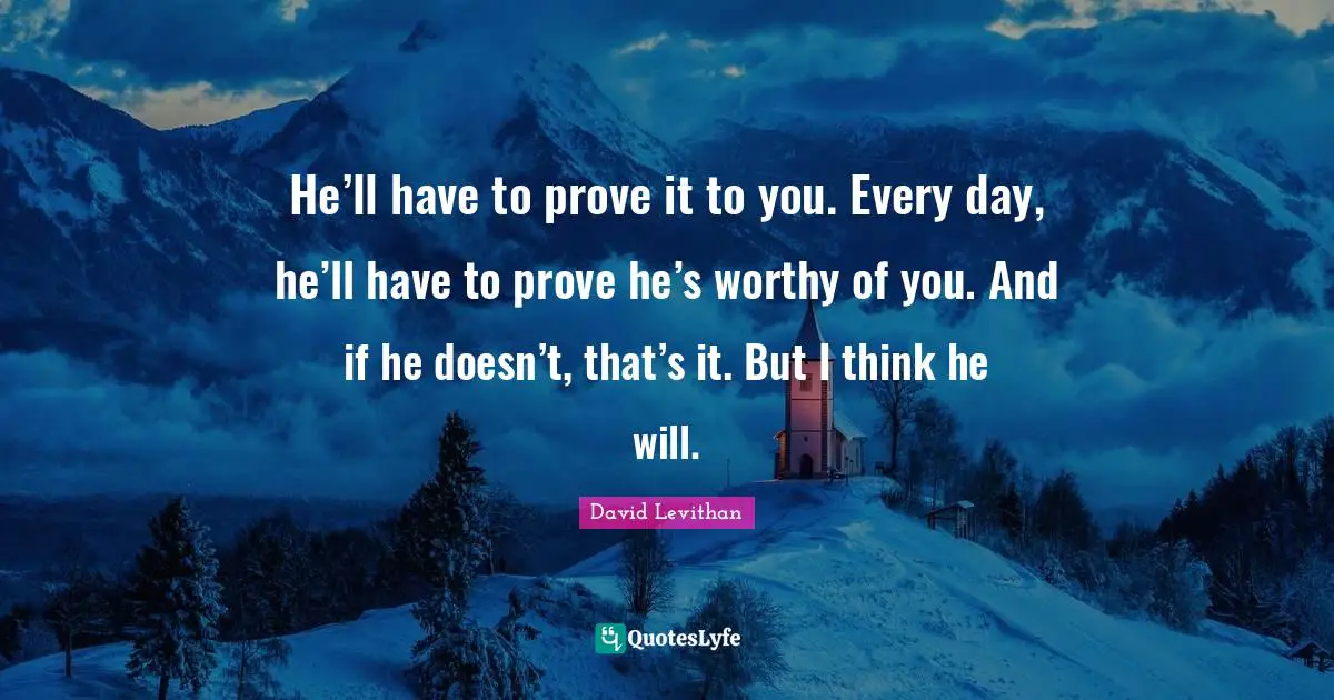 He’ll have to prove it to you. Every day, he’ll have to prove he’s worthy of you. And if he doesn’t, that’s it. But I think he will.