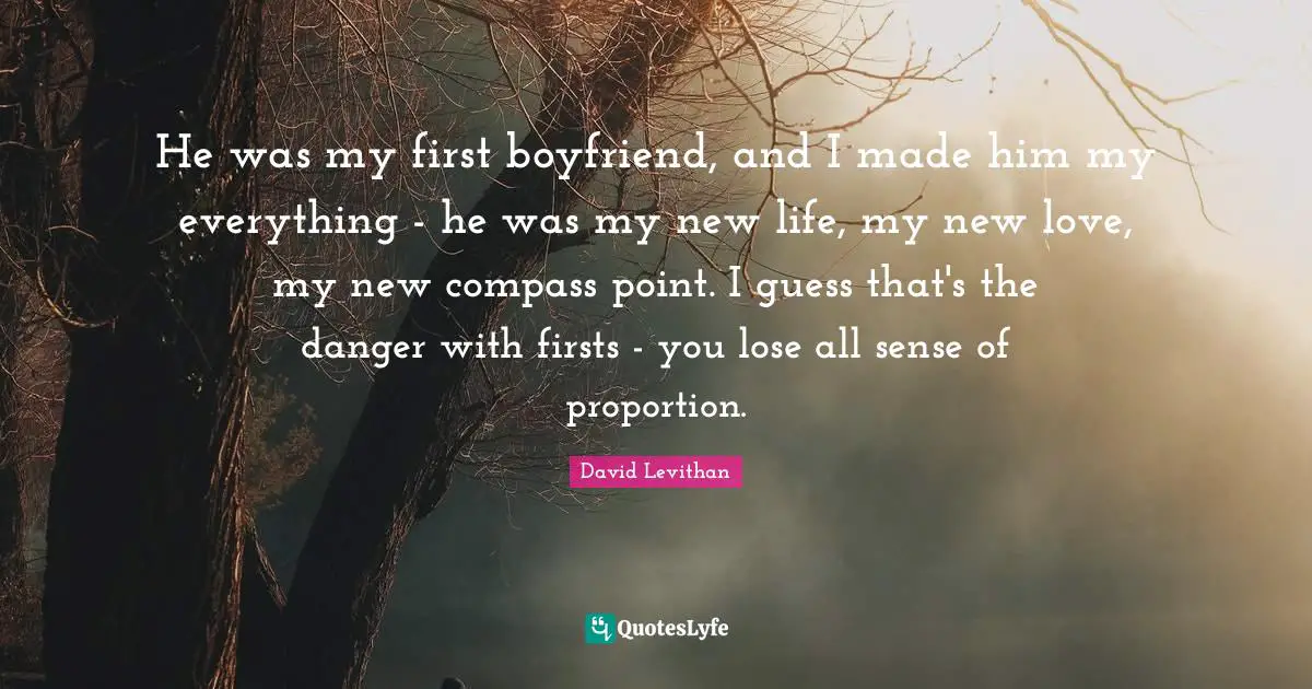 He was my first boyfriend, and I made him my everything - he was my new life, my new love, my new compass point. I guess that's the danger with firsts - you lose all sense of proportion.