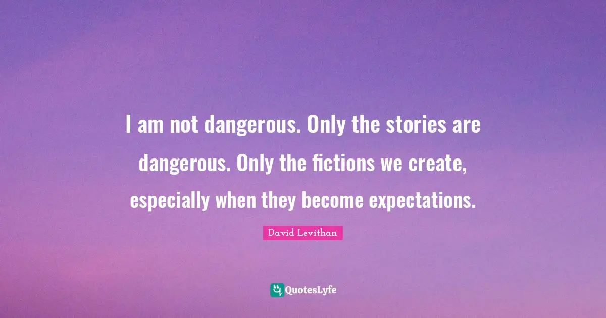 I am not dangerous. Only the stories are dangerous. Only the fictions we create, especially when they become expectations.