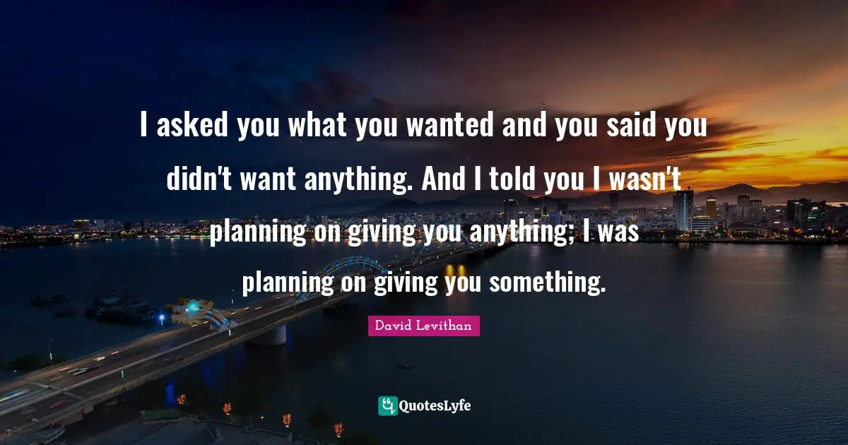 I asked you what you wanted and you said you didn't want anything. And I told you I wasn't planning on giving you anything; I was planning on giving you something.
