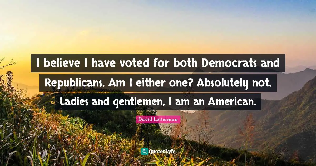 I believe I have voted for both Democrats and Republicans. Am I either one? Absolutely not. Ladies and gentlemen, I am an American.
