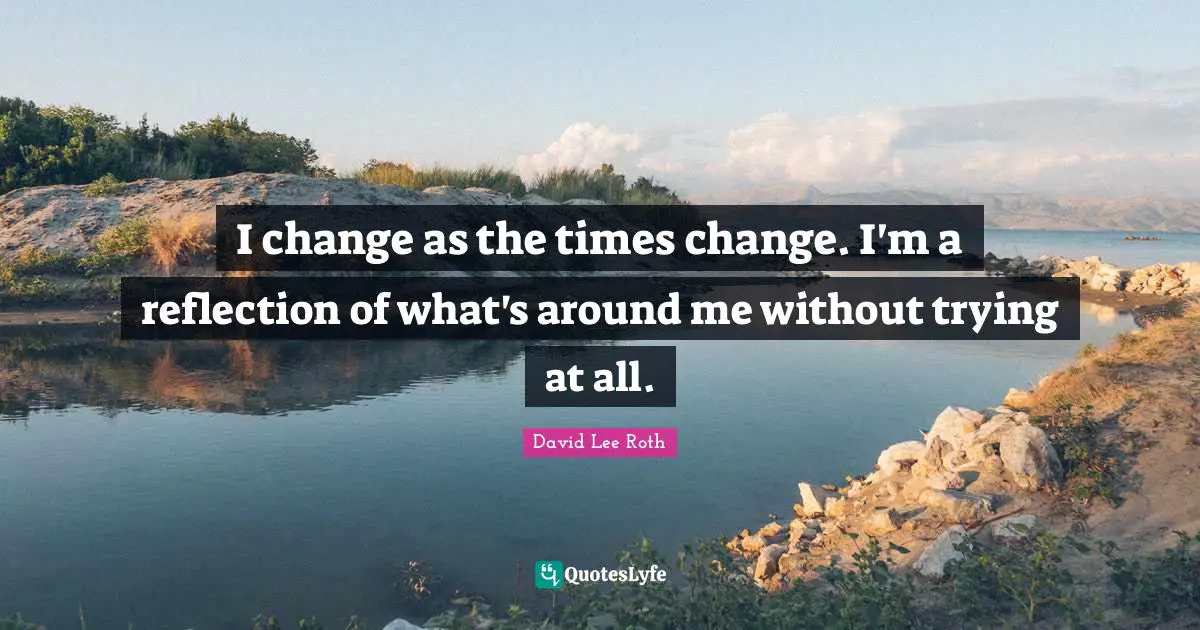 I change as the times change. I'm a reflection of what's around me without trying at all.