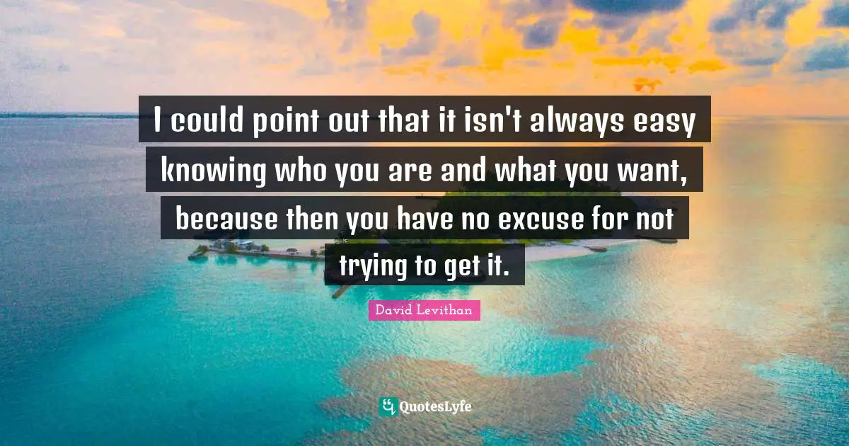 I could point out that it isn't always easy knowing who you are and what you want, because then you have no excuse for not trying to get it.