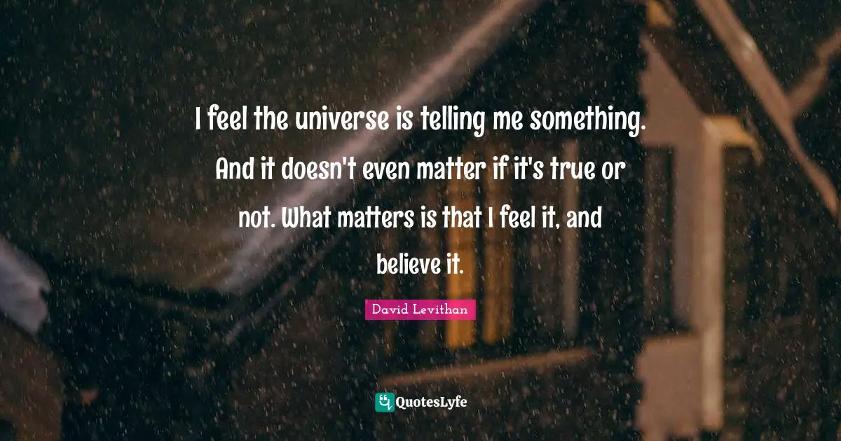 I feel the universe is telling me something. And it doesn't even matter if it's true or not. What matters is that I feel it, and believe it.