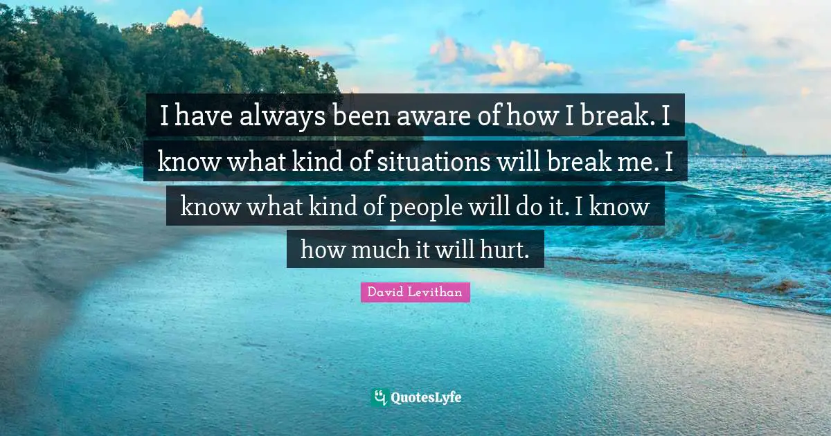 I have always been aware of how I break. I know what kind of situations will break me. I know what kind of people will do it. I know how much it will hurt.