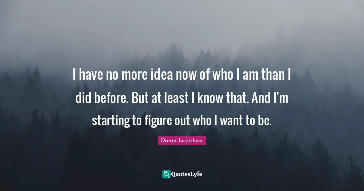 I have no more idea now of who I am than I did before. But at least I know that. And I'm starting to figure out who I want to be.