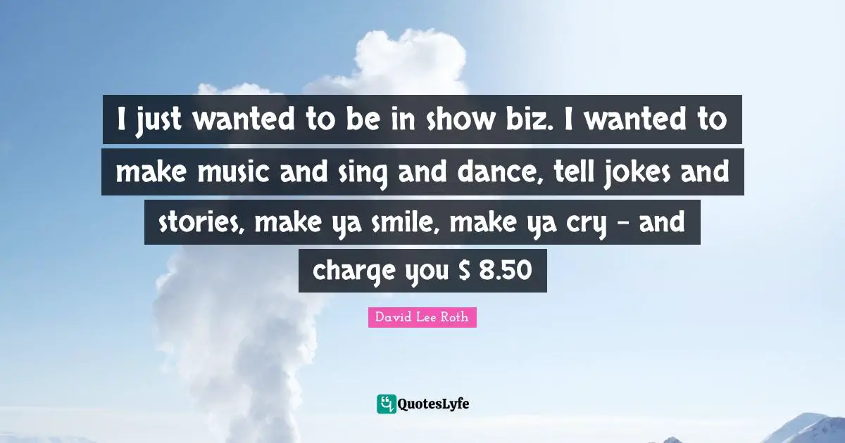 I just wanted to be in show biz. I wanted to make music and sing and dance, tell jokes and stories, make ya smile, make ya cry - and charge you $ 8.50