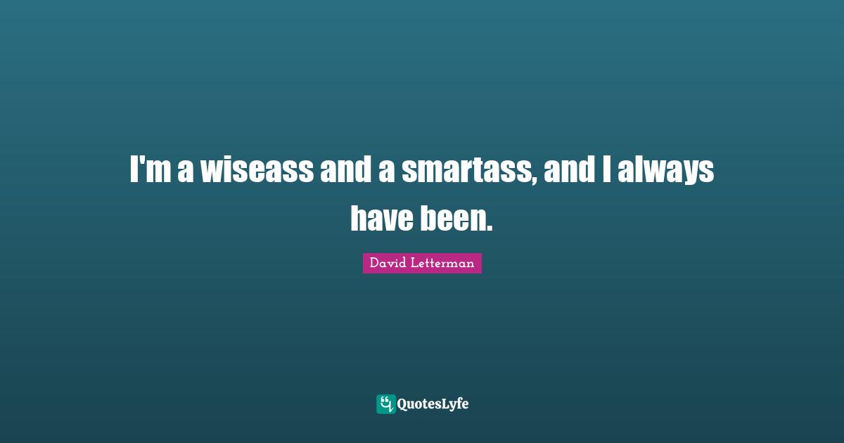 I'm a wiseass and a smartass, and I always have been.