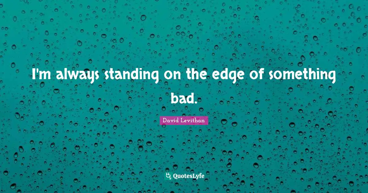 I'm always standing on the edge of something bad.