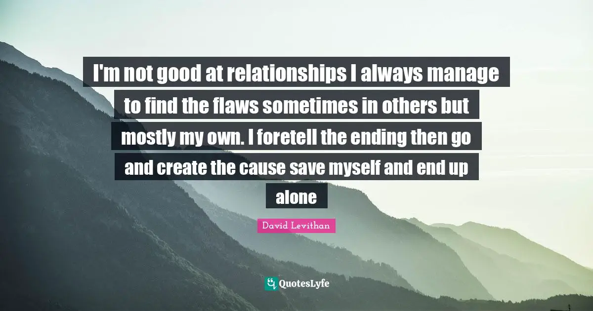 I'm not good at relationships I always manage to find the flaws sometimes in others but mostly my own. I foretell the ending then go and create the cause save myself and end up alone