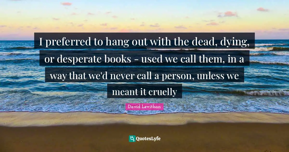 I preferred to hang out with the dead, dying, or desperate books - used we call them, in a way that we'd never call a person, unless we meant it cruelly
