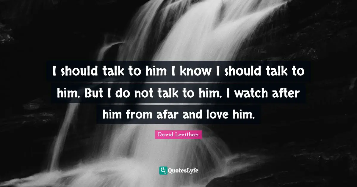 I should talk to him I know I should talk to him. But I do not talk to him. I watch after him from afar and love him.