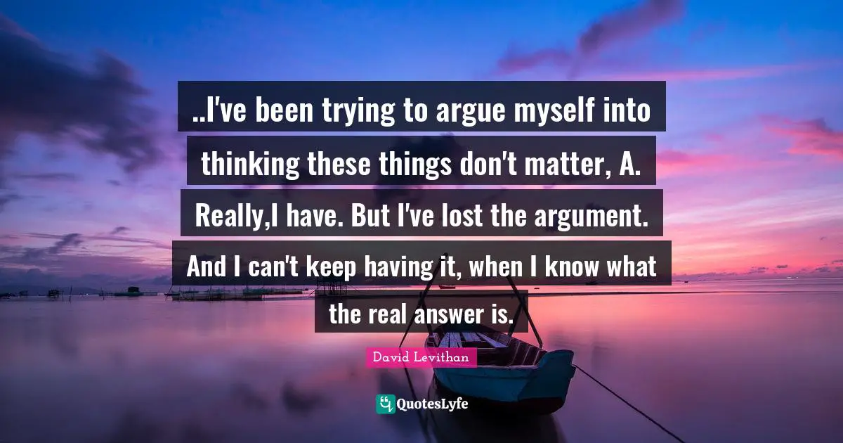 ..I've been trying to argue myself into thinking these things don't matter, A. Really,I have. But I've lost the argument. And I can't keep having it, when I know what the real answer is.
