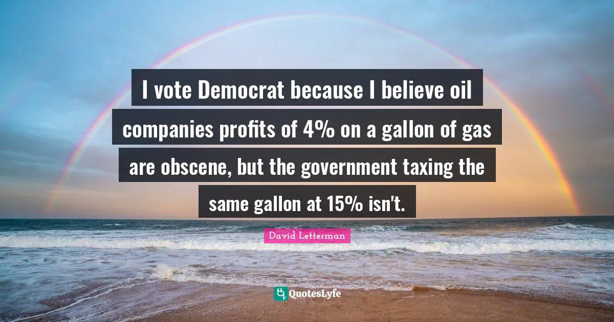 I vote Democrat because I believe oil companies profits of 4% on a gallon of gas are obscene, but the government taxing the same gallon at 15% isn't.