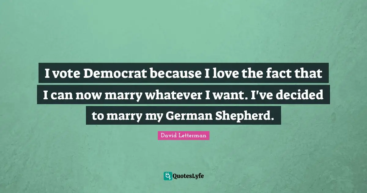 I vote Democrat because I love the fact that I can now marry whatever I want. I've decided to marry my German Shepherd.