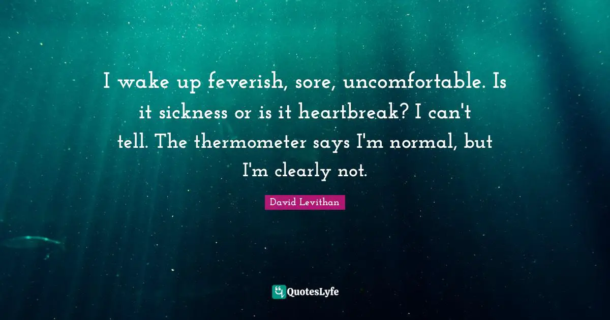 I wake up feverish, sore, uncomfortable. Is it sickness or is it heartbreak? I can't tell. The thermometer says I'm normal, but I'm clearly not.