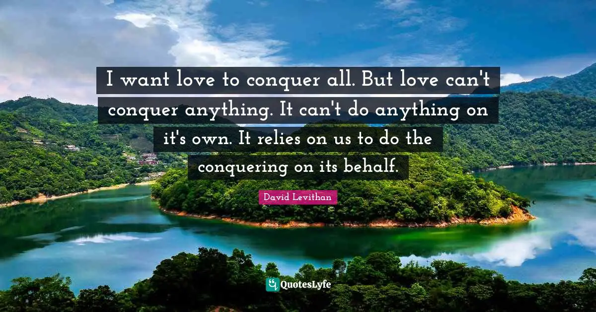 I want love to conquer all. But love can't conquer anything. It can't do anything on it's own. It relies on us to do the conquering on its behalf.