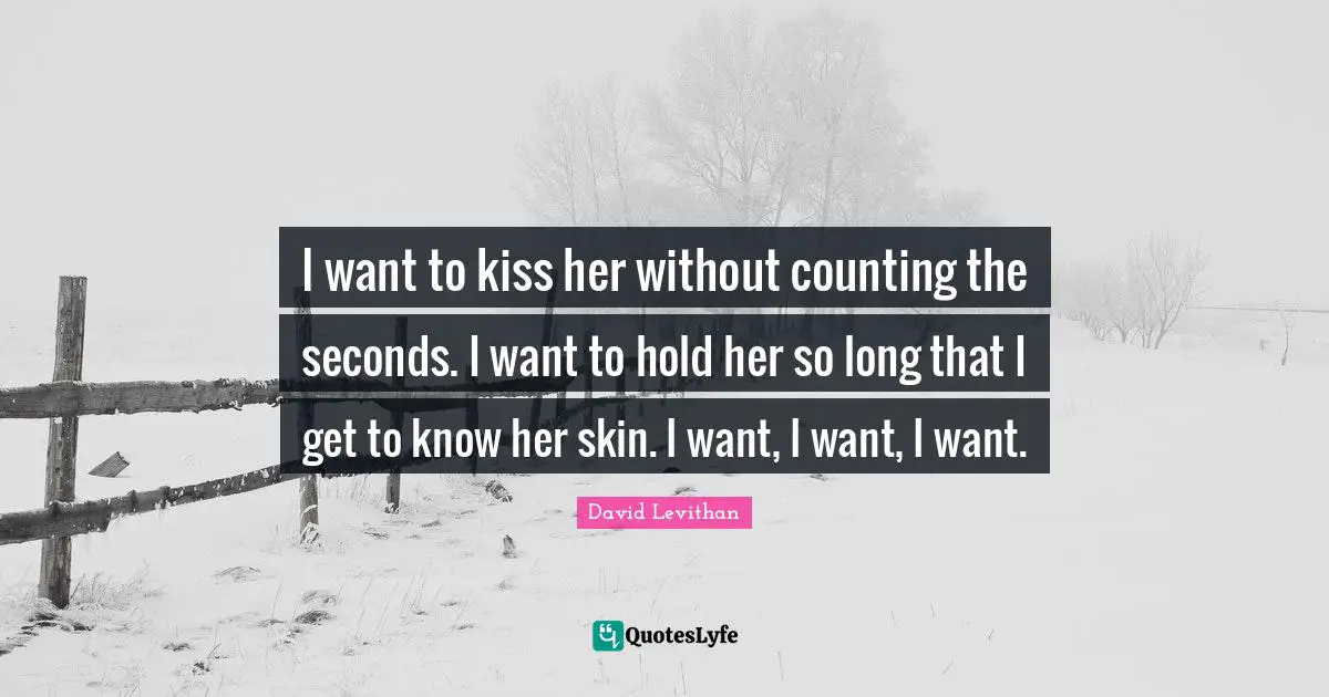 I want to kiss her without counting the seconds. I want to hold her so long that I get to know her skin. I want, I want, I want.