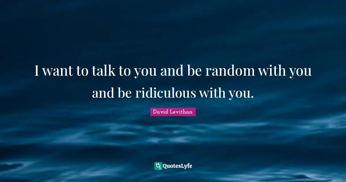 I want to talk to you and be random with you and be ridiculous with you.
