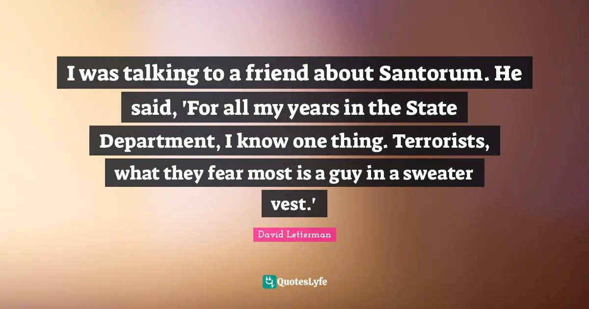 I was talking to a friend about Santorum. He said, 'For all my years in the State Department, I know one thing. Terrorists, what they fear most is a guy in a sweater vest.'