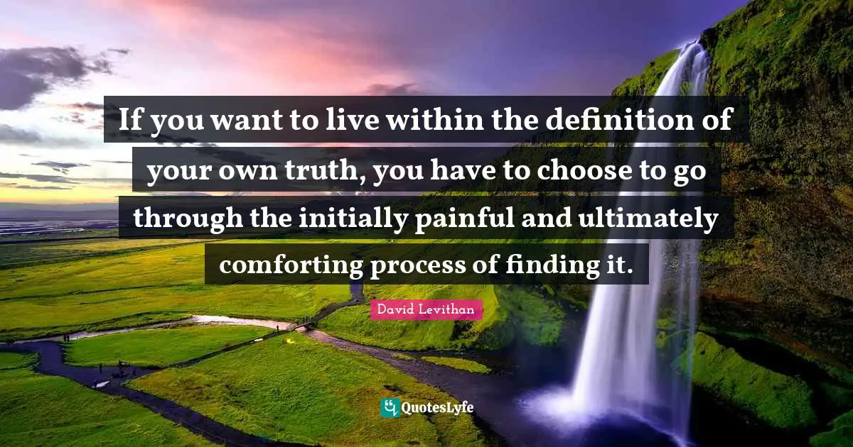 If you want to live within the definition of your own truth, you have to choose to go through the initially painful and ultimately comforting process of finding it.