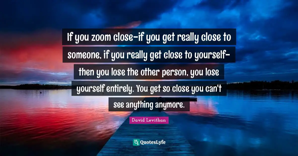 If you zoom close-if you get really close to someone, if you really get close to yourself-then you lose the other person, you lose yourself entirely. You get so close you can't see anything anymore.