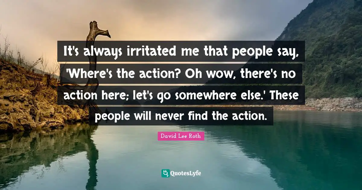 It's always irritated me that people say, 'Where's the action? Oh wow, there's no action here; let's go somewhere else.' These people will never find the action.