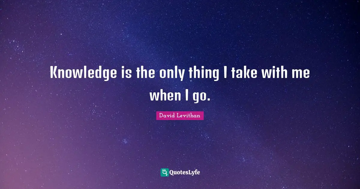 Knowledge is the only thing I take with me when I go.