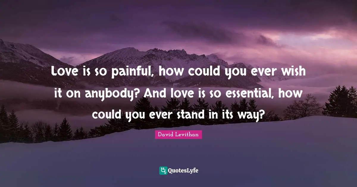 Love is so painful, how could you ever wish it on anybody? And love is so essential, how could you ever stand in its way?