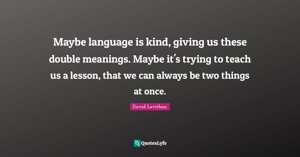 Maybe language is kind, giving us these double meanings. Maybe it's trying to teach us a lesson, that we can always be two things at once.