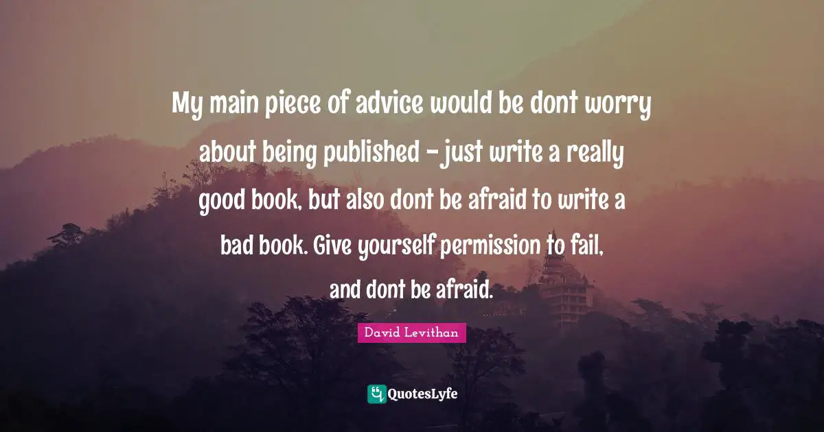My main piece of advice would be dont worry about being published - just write a really good book, but also dont be afraid to write a bad book. Give yourself permission to fail, and dont be afraid.