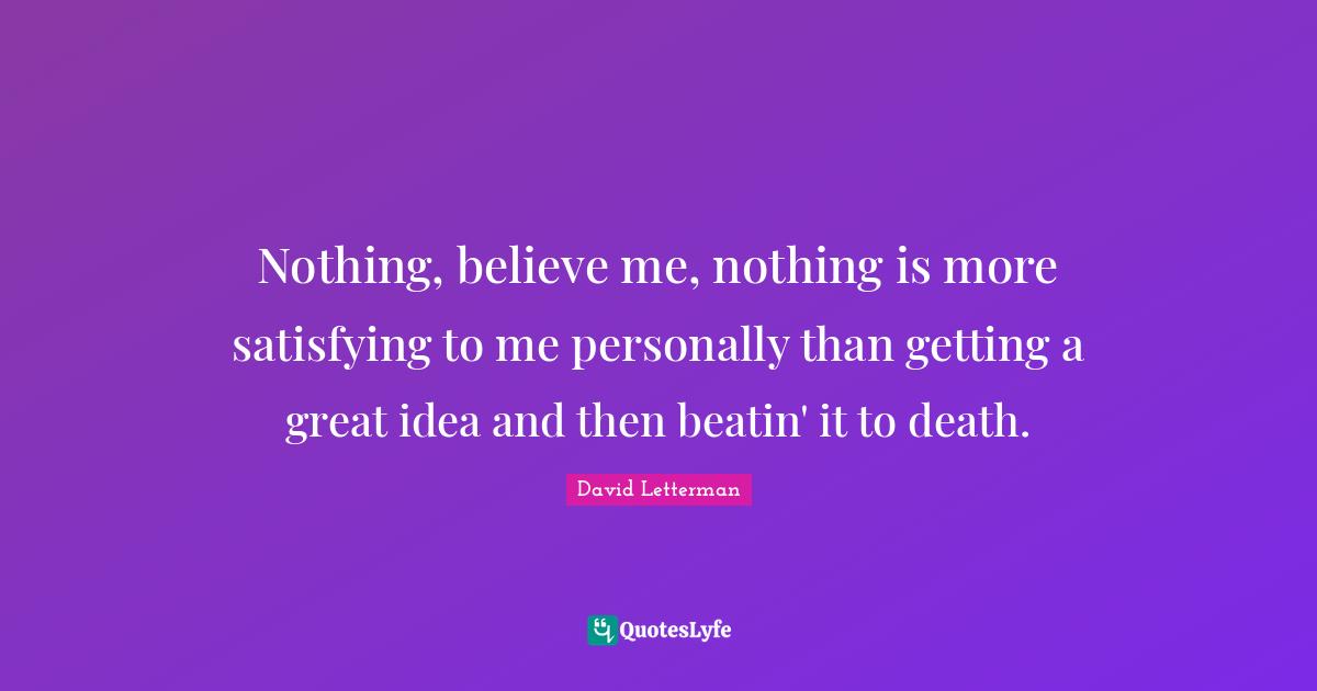 Nothing, believe me, nothing is more satisfying to me personally than getting a great idea and then beatin' it to death.