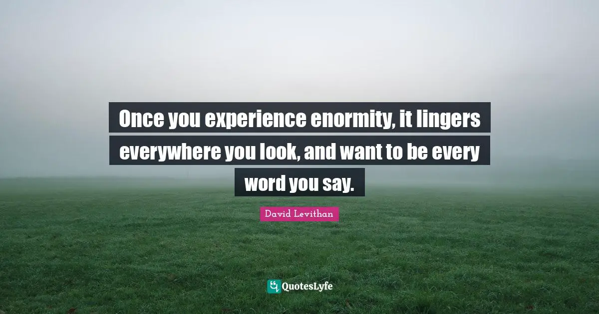 Once you experience enormity, it lingers everywhere you look, and want to be every word you say.