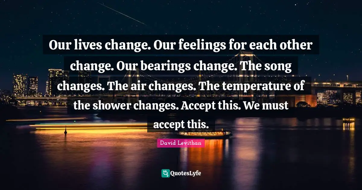 Our lives change. Our feelings for each other change. Our bearings change. The song changes. The air changes. The temperature of the shower changes. Accept this. We must accept this.