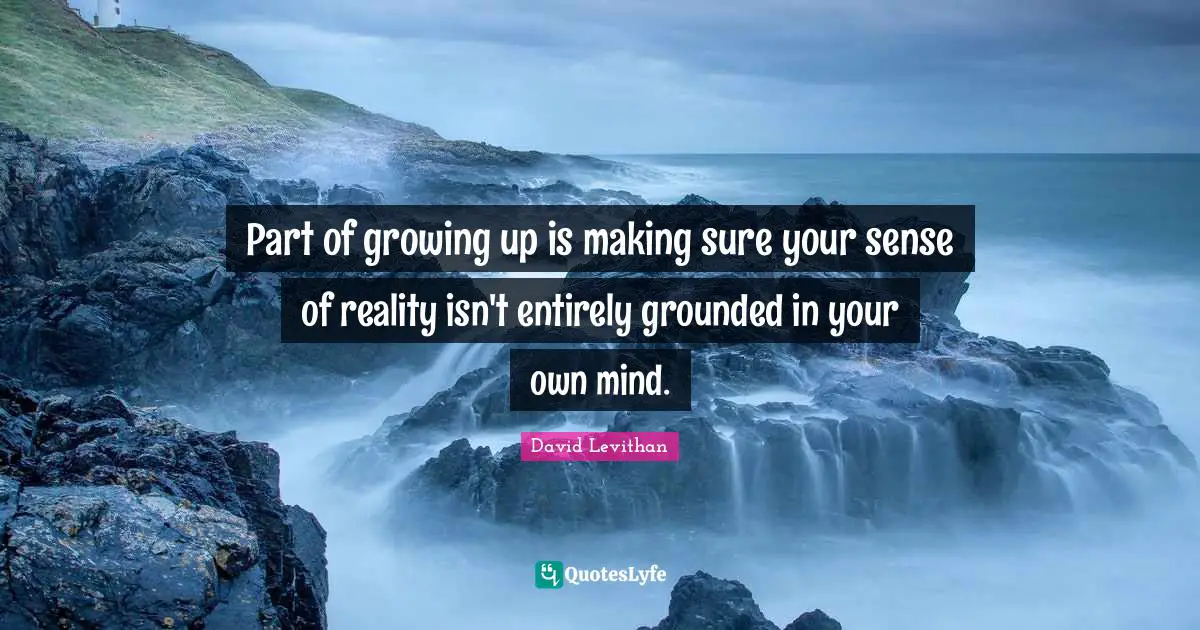 Part of growing up is making sure your sense of reality isn't entirely grounded in your own mind.